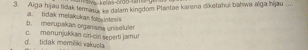 m/aivisi-kelas-ordo-famiii-ge n a 
3. Aiga hijau tidak termasuk ke dalam kingdom Plantae karena diketahui bahwa alga hijau ..
a. tidak melakukan fotosintesis
b. merupakan organisme uniseluler
c. menunjukkan ciri-ciri seperti jamur
d. tidak memiliki vakuola