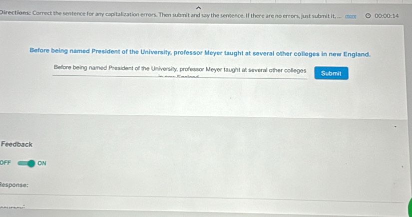 Directions: Correct the sentence for any capitalization errors. Then submit and say the sentence. If there are no errors, just submit it, ... εо 00:00:14 
Before being named President of the University, professor Meyer taught at several other colleges in new England. 
Before being named President of the University, professor Meyer taught at several other colleges Submit 
Feedback 
OFF ON 
Response: