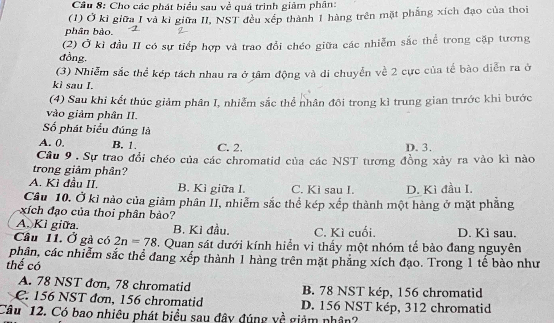 Cho các phát biểu sau về quá trình giảm phân:
(1) Ở kì giữa I và kì giữa II, NST đều xếp thành 1 hàng trên mặt phẳng xích đạo của thoi
phân bào.
(2) Ở kì đầu II có sự tiếp hợp và trao đổi chéo giữa các nhiễm sắc thể trong cặp tương
đồng.
(3) Nhiễm sắc thể kép tách nhau ra ở tâm động và di chuyển về 2 cực của tế bào diễn ra ở
kì sau I.
(4) Sau khi kết thúc giảm phân I, nhiễm sắc thể nhân đôi trong kì trung gian trước khi bước
vào giảm phân II.
Số phát biểu đúng là
A. 0. B. 1. C. 2. D. 3.
Câu 9 . Sự trao đổi chéo của các chromatid của các NST tương đồng xảy ra vào kì nào
trong giảm phân?
A. Kì đầu II. C. Kì sau I.
B. Kì giữa I. D. Kì đầu I.
Câu 10. Ở kì nào của giảm phân II, nhiễm sắc thể kép xếp thành một hàng ở mặt phẳng
xích đạo của thoi phân bào?
A. Kì giữa.
B. Kì đầu. C. Kì cuối. D. Kì sau.
Câu 11. Ở gà có 2n=78 T. Quan sát dưới kính hiển vi thấy một nhóm tế bào đang nguyên
phân, các nhiễm sắc thể đang xếp thành 1 hàng trên mặt phẳng xích đạo. Trong 1 tế bào như
thế có
A. 78 NST đơn, 78 chromatid
B. 78 NST kép, 156 chromatid
C. 156 NST đơn, 156 chromatid
D. 156 NST kép, 312 chromatid
Câu 12. Có bao nhiêu phát biểu sau đây đúng yề giảm nhân?