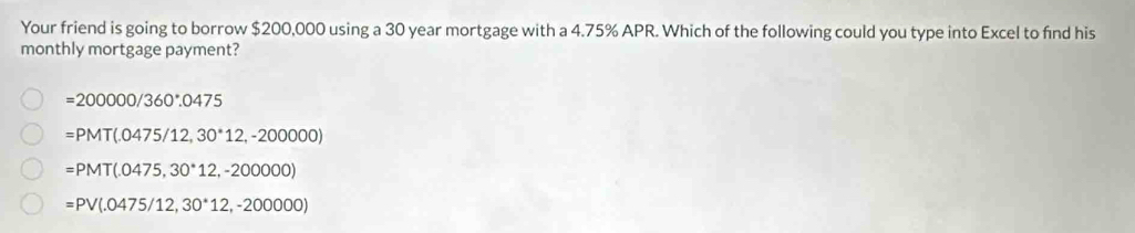 Your friend is going to borrow $200,000 using a 30 year mortgage with a 4.75% APR. Which of the following could you type into Excel to find his
monthly mortgage payment?
=200000/360°.0475
=PMT(.0475/12,30^*12,-200000)
=PMT(.0475,30^*12,-200000)
=PV(.0475/12,30^*12,-200000)