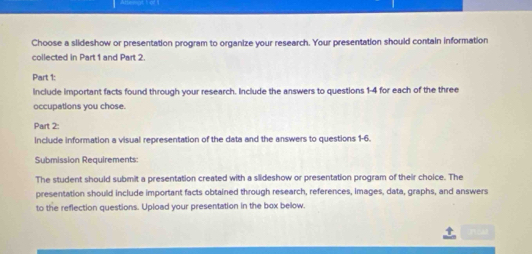 Choose a slideshow or presentation program to organize your research. Your presentation should contain information 
collected in Part 1 and Part 2 
Part 1: 
include important facts found through your research. Include the answers to questions 1-4 for each of the three 
occupations you chose. 
Part 2: 
include information a visual representation of the data and the answers to questions 1-6. 
Submission Requirements: 
The student should submit a presentation created with a siideshow or presentation program of their choice. The 
presentation should include important facts obtained through research, references, images, data, graphs, and answers 
to the reflection questions. Upload your presentation in the box below.