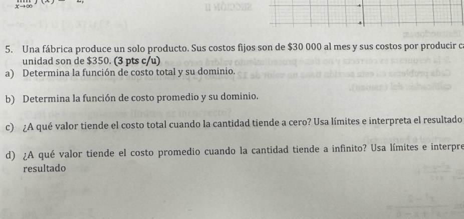 xto ∈fty
5. Una fábrica produce un solo producto. Sus costos fijos son de $30 000 al mes y sus costos por producir c 
unidad son de $350. (3 pts c/u) 
a) Determina la función de costo total y su dominio. 
b) Determina la función de costo promedio y su dominio. 
c) ¿A qué valor tiende el costo total cuando la cantidad tiende a cero? Usa límites e interpreta el resultado 
d) ¿A qué valor tiende el costo promedio cuando la cantidad tiende a infinito? Usa límites e interpre 
resultado