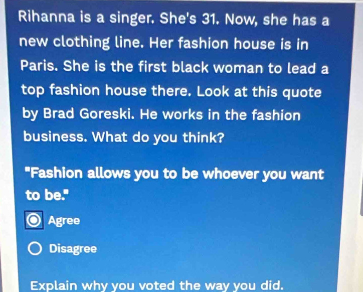 Rihanna is a singer. She's 31. Now, she has a
new clothing line. Her fashion house is in
Paris. She is the first black woman to lead a
top fashion house there. Look at this quote
by Brad Goreski. He works in the fashion
business. What do you think?
"Fashion allows you to be whoever you want
to be."
Agree
Disagree
Explain why you voted the way you did.