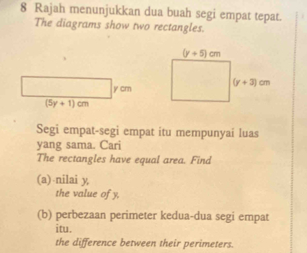 Rajah menunjukkan dua buah segi empat tepat.
The diagrams show two rectangles.
Segi empat-segi empat itu mempunyai luas
yang sama. Cari
The rectangles have equal area. Find
(a) nilai y,
the value of y,
(b) perbezaan perimeter kedua-dua segi empat
itu.
the difference between their perimeters.