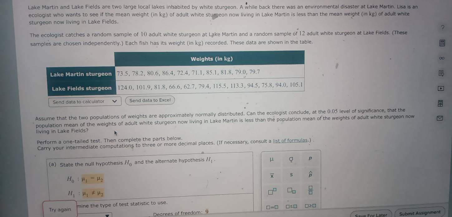 Lake Martin and Lake Fields are two large local lakes inhabited by white sturgeon. A while back there was an environmental disaster at Lake Martin. Lisa is an 
ecologist who wants to see if the mean weight (in kg) of adult white sturgeon now living in Lake Martin is less than the mean weight . (in g) of adult white 
sturgeon now living in Lake Fields. 
? 
The ecologist catches a random sample of 10 adult white sturgeon at Lake Martin and a random sample of 12 adult white sturgeon at Lake Fields. (These 
samples are chosen independently.) Each fish has its weight (in kg) recorded. These data are shown in the table. 
∞ 
Assume that the two populations of weights are approximately normally distributed. Can the ecologist conclude, at the ().(05 level of significance, that the 
population mean of the weights of adult white sturgeon now living in Lake Martin is less than the population mean of the weights of adult white sturgeon now 
living in Lake Fields? 
Perform a one-tailed test. Then complete the parts below. 
Carry your intermedlate computations to three or more decimal places. (If necessary, consult a list of formulas.) 
(a) State the null hypothesis H_0 and the alternate hypothesis H_1.
μ Q p
H_0:mu _1=mu _2
overline x S
H_1:mu _1!= mu _2
 □ /□  
Try again mine the type of test statistic to use.
□ =□
Dearees of freedom: 9 □≤□ □ ≥ □
Submit Assignment