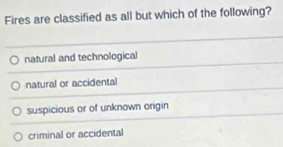 Fires are classified as all but which of the following?
natural and technological
natural or accidental
suspicious or of unknown origin
criminal or accidental