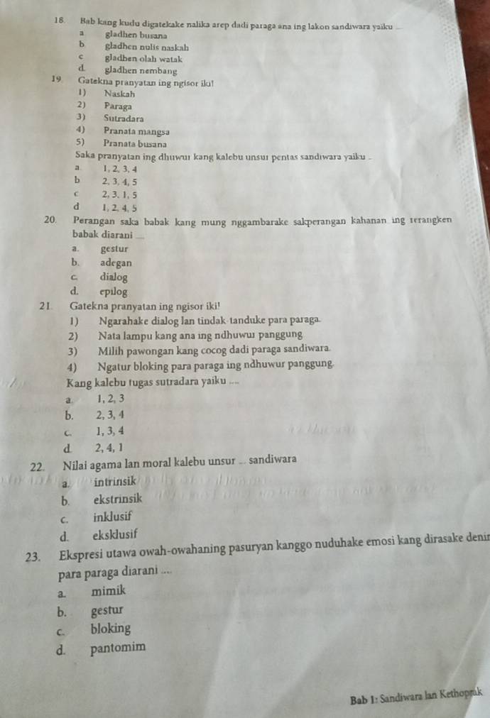 Bab kang kudu digatekake nalika arep dadi paraga ana ing lakon sandiwara yaiku
a gladhen busana
bgladhen nulis naskah
c gladben olah watak
d gladhen nembang
19 Gatekna pranyatan ing ngisor ik!
1) Naskah
2) Paraga
3) Sutradara
4) Pranata mangsa
5) Pranata busana
Saka pranyatan ing dhuwur kang kalebu unsur pentas sandıwara yaiku .
a 1, 2, 3. 4
b 2, 3, 4, 5
c 2, 3. 1, 5
d 1, 2, 4, 5
20. Perangan saka babak kang mung nggambarake sakperangan kahanan ing rerangken
babak diarani
a. gestur
b. adegan
c. dialog
d. epilog
21. Gatekna pranyatan ing ngisor iki!
1) Ngarahake dialog lan tindak-tanduke para paraga
2) Nata lampu kang ana ing ndhuwuɪ panggung
3) Milih pawongan kang cocog dadi paraga sandiwara.
4) Ngatur bloking para paraga ing ndhuwur panggung.
Kang kalebu tugas sutradara yaiku ....
a. 1, 2, 3
b. 2, 3, 4
c. 1, 3, 4
d 2, 4, 1
22. Nilai agama lan moral kalebu unsur … sandiwara
a. intrinsik
b. ekstrinsik
c. inklusif
d. eksklusif
23. Ekspresi utawa owah-owahaning pasuryan kanggo nuduhake emosi kang dirasake denin
para paraga diarani ....
a. mimik
b. gestur
c bloking
d. pantomim
Bab 1: Sandiwara lan Kethoprak