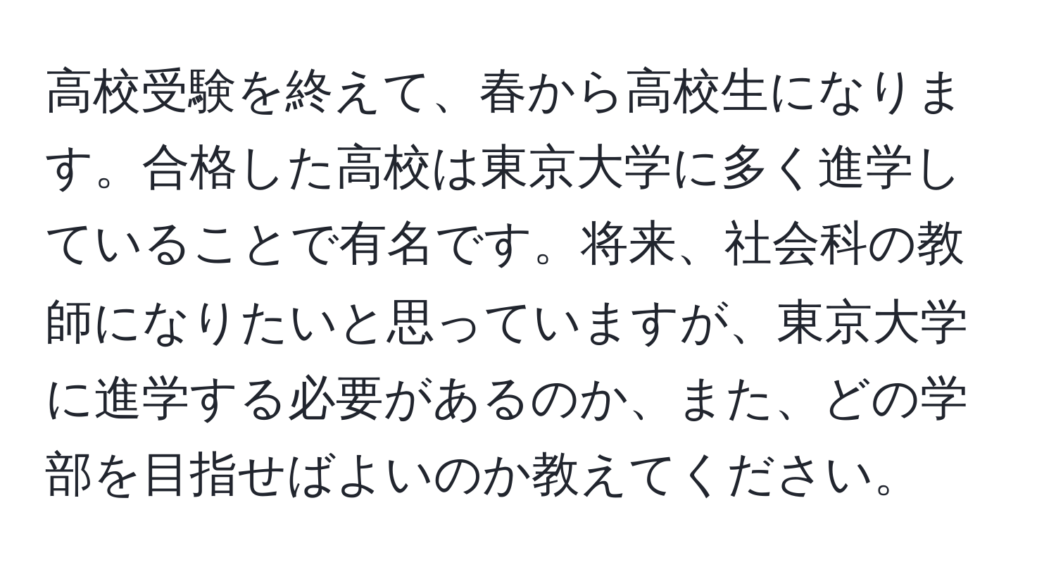 高校受験を終えて、春から高校生になります。合格した高校は東京大学に多く進学していることで有名です。将来、社会科の教師になりたいと思っていますが、東京大学に進学する必要があるのか、また、どの学部を目指せばよいのか教えてください。