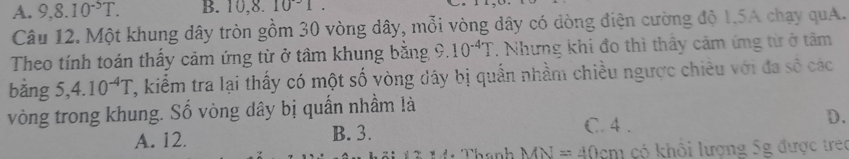 A. 9, 8.10^(-5)T. B. 10, 8.10^-1. 
Câu 12. Một khung dây tròn gồm 30 vòng dây, mỗi vòng dây có dòng điện cường độ 1.5A chạy quA.
Theo tính toán thấy cảm ứng từ ở tâm khung bằng 9. 10^(-4)T. Nhưng khi đo thì thây cảm ứng từ ở tâm
bằng 5 5 4.10^(-4)T , kiểm tra lại thấy có một số vòng dây bị quần nhầm chiều ngược chiêu với đa số các
vòng trong khung. Số vòng dây bị quần nhầm là
A. 12. B. 3.
C. 4.
D、
Thanh MN=4 10cm có khôi lượng 5g được treo