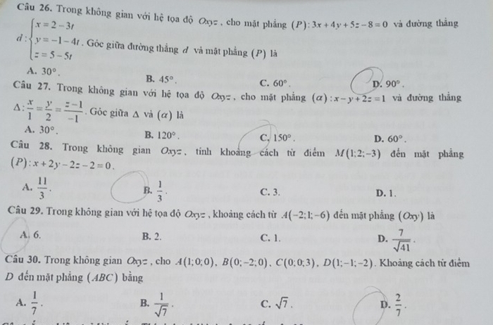 Trong không gian với hệ tọa độ Oxyz, cho mặt phẳng (P): 3x+4y+5z-8=0 và đường thẳng
d:beginarrayl x=2-3t y=-1-4t z=5-5tendarray.. Góc giữa đường thẳng đ và mật phẳng (P) là
A. 30°. B. 45°.
C. 60°. D. 90°.
Câu 27. Trong không gian với hệ tọa độ Oxy= , cho mặt phẳng (α): x-y+2z=1 và đường thẳng
4:  x/1 = y/2 = (z-1)/-1 . Góc giữa △ vi(alpha ) là
A. 30°. B. 120°.
C. 150°. D. 60°.
Câu 28. Trong không gian Oxyz、 tính khoảng cách từ điểm M(1;2;-3) đến mặt phẳng
(P): x+2y-2z-2=0.
B.
A.  11/3 .  1/3 . C. 3. D. 1.
Câu 29. Trong không gian với hệ tọa độ Oxy= , khoảng cách từ A(-2;1;-6) đến mặt phẳng (Oxy ) là
A. 6. B. 2. C. 1. D.  7/sqrt(41) .
Câu 30. Trong không gian a_3= , cho A(1;0;0),B(0;-2;0),C(0;0;3),D(1;-1;-2). Khoảng cách từ điểm
D đến mặt phẳng (ABC) bằng
A.  1/7 .  1/sqrt(7) ·  2/7 .
B.
C. sqrt(7). D.