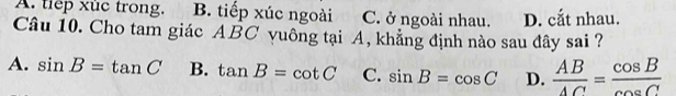 A. tiep xuc trong, B. tiếp xúc ngoài C. ở ngoài nhau. D. cắt nhau.
Câu 10. Cho tam giác ABC vuông tại A, khẳng định nào sau đây sai ?
A. sin B=tan C B. tan B=cot C C. sin B=cos C D.  AB/AC = cos B/cos C 