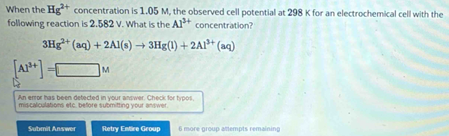 When the Hg^(2+) concentration is 1.05 M, the observed cell potential at 298 K for an electrochemical cell with the 
following reaction is 2.582 V. What is the Al^(3+) concentration?
3Hg^(2+)(aq)+2Al(s)to 3Hg(l)+2Al^(3+)(aq)
[Al^(3+)]=[□ M
An error has been detected in your answer. Check for typos, 
miscalculations etc. before submitting your answer. 
Submit Answer Retry Entire Group 6 more group attempts remaining