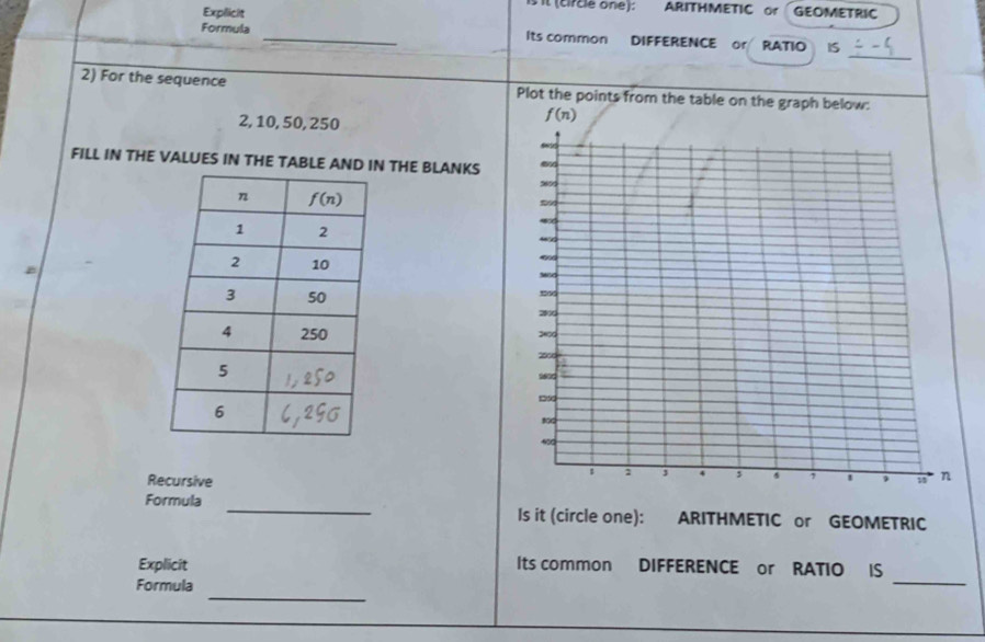 is it (circle one): ARITHMETIC or GEOMETRIC
Expilicit
_
Formula _Its common DIFFERENCE or RATIO IS
2) For the sequence Plot the points from the table on the graph below:
2, 10, 50, 250
f(n)
FILL IN THE VALUES IN THE TABLE AND IN THE BLANKS 
B
 
Recursive
Formula _Is it (circle one): ARITHMETIC or GEOMETRIC
_
Explicit Its common DIFFERENCE or RATIO IS
_
Formula