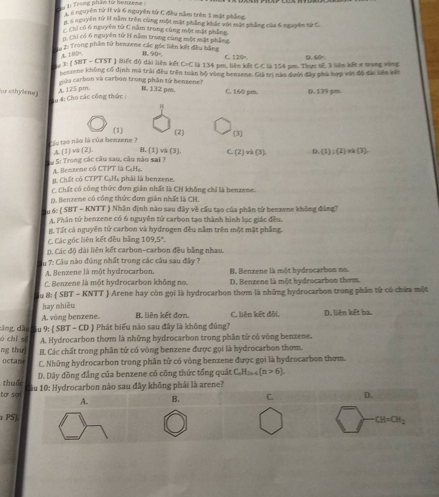 Su 1: Trong phần tử benzene :
A. 6 nguyên tử H và 6 nguyên tứ C đều năm trên 1 mặt phầng
B. 6 nguyên tử H nằm trên cùng một mặt phẳng khác với mặt phẳng của 6 nguyên tử C.
C Chỉ có 6 nguyên tử C năm trong cùng một mặt phẳng
D. Chỉ có 6 nguyên tử H nằm trong cùng một mặt phầng
Sầu 2: Trong phân tử benzene các góc liên kết đều bằng
180°.
B. 90°,
C. 120°, D. 60°.
Su 3:  SBT - CTST  Biết độ dài liên kết C=C là 134 pm, liên kết C-C là 154 pm. Thực tế, 3 liên kết π trong vòng
benzene không cố định mà trải đều trên toàn bộ vòng benzene. Giá trị nào dướn đây phủ hợp với độ đài liên kến
giữa carbon và carbon trong phân tứ benzene?
u ethylene) A. 125 pm. B. 132 pm. C. 160 pm. D. 139 pm.
Su 4: Cho các công thức :
H
(1) (2) (3]
Cầu tạo nào là của benzene ?
A. (1) và (2), B. (1) và (3). C. (2) và (3). D. (1) ; (2) và (3).
du 5: Trong các câu sau, câu nào sai ?
A. Benzene có CTPT là CH
B. Chất có CTPT C₆H₆ phải là benzene.
C. Chất có công thức đơn giản nhất là CH không chỉ là benzene.
D. Benzene có công thức đơn giản nhất là CH.
S u 6:  SBT - KNTT  Nhận định nào sau đây về cấu tạo của phân tử benzene không đúng?
A. Phân tử benzene có 6 nguyên tử carbon tạo thành hình lục giác đều.
B. Tất cả nguyên tử carbon và hydrogen đều nằm trên một mặt phẳng.
C. Các góc liên kết đều bằng 109,5°.
D. Các độ dài liên kết carbon-carbon đều bằng nhau.
du 7: Câu nào đúng nhất trong các câu sau đây ?
A. Benzene là một hydrocarbon. B. Benzene là một hydrocarbon no.
C. Benzene là một hydrocarbon không no. D. Benzene là một hydrocarbon thơm.
du 8:  SBT - KNTT  Arene hay còn gọi là hydrocarbon thơm là những hydrocarbon trong phân tử có chứa một
hay nhiều
A. vòng benzene. B. liên kết đơn. C. liên kết đội. D. liên kết ba.
dăng, dầu tâu 9:  SBT - CD  Phát biểu nào sau đây là không đúng?
ó chỉ s A. Hydrocarbon thơm là những hydrocarbon trong phân tử có vòng benzene.
ng thư B. Các chất trong phân tử có vòng benzene được gọi là hydrocarbon thơm.
octane C. Những hydrocarbon trong phân tử có vòng benzene được gọi là hydrocarbon thơm.
D. Dãy đồng đẳng của benzene có công thức tổng quát C_nH_2n-6(n>6).
thuốc ông phải là arene?
to 
P