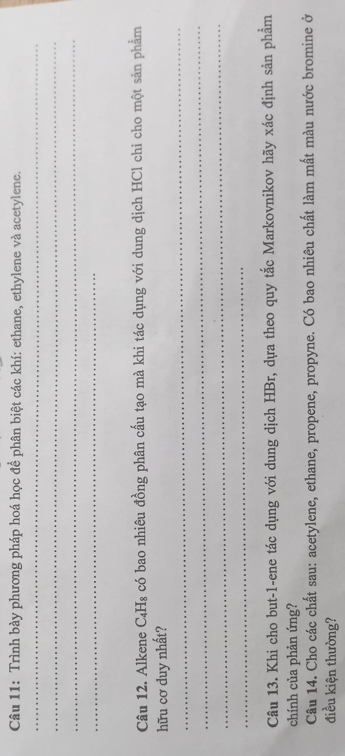 Trình bày phương pháp hoá học để phân biệt các khí: ethane, ethylene và acetylene. 
_ 
_ 
_ 
_ 
Câu 12. Alkene C₄H₈ có bao nhiêu đồng phân cấu tạo mà khi tác dụng với dung dịch HCl chỉ cho một sản phẩm 
_ 
hữu cơ duy nhất? 
_ 
_ 
_ 
Câu 13. Khi cho but-1-ene tác dụng với dung dịch HBr, dựa theo quy tắc Markovnikov hãy xác định sản phẩm 
chính của phản ứng? 
Câu 14. Cho các chất sau: acetylene, ethane, propene, propyne. Có bao nhiêu chất làm mất màu nước bromine ở 
điều kiện thường?