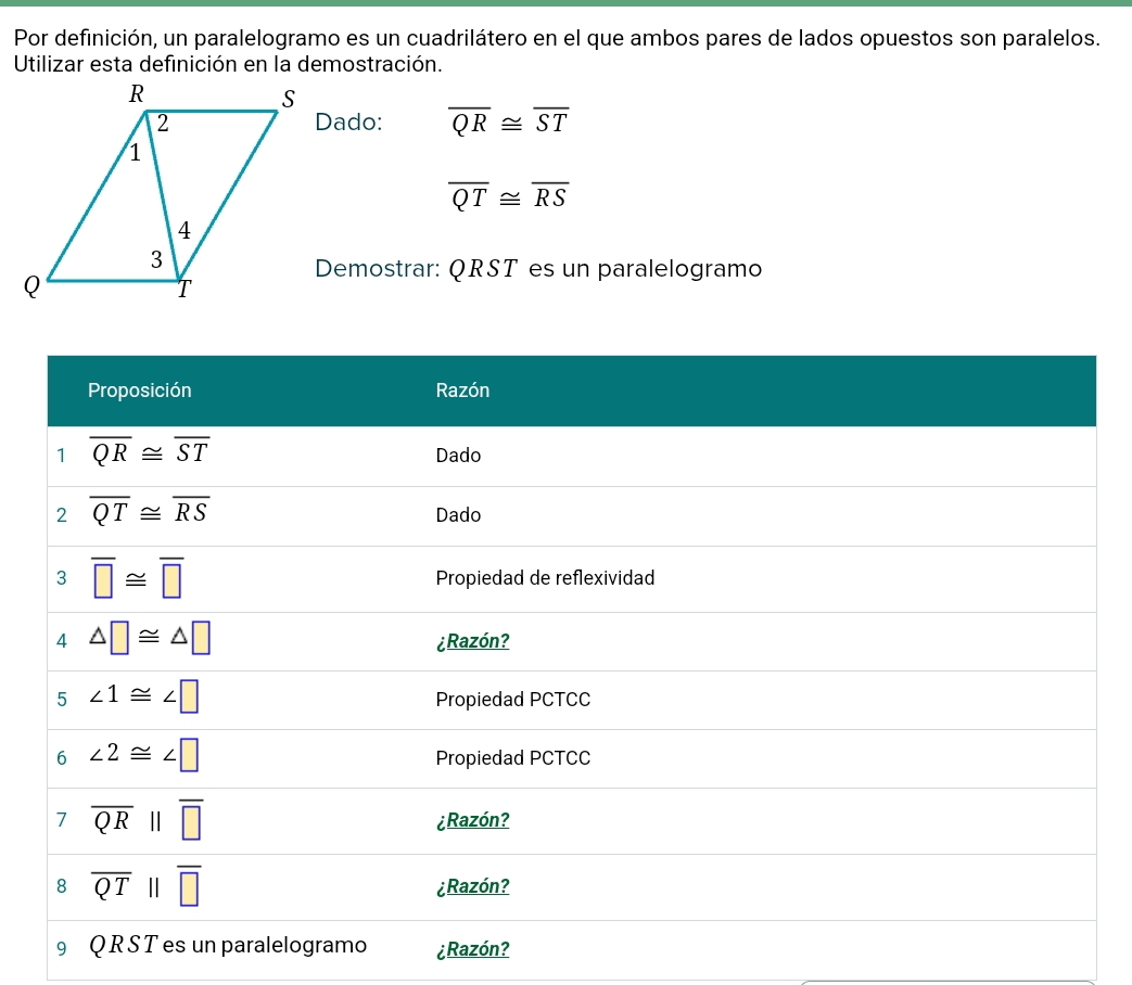 Por definición, un paralelogramo es un cuadrilátero en el que ambos pares de lados opuestos son paralelos.
Utilizar esta definición en la demostración.
Dado: overline QR≌ overline ST
overline QT≌ overline RS
Demostrar: QRST es un paralelogramo
¿Razón?