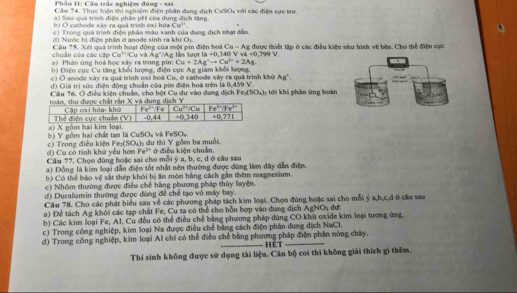 Phần II: Câu trắc nghiệm đúng - sai
Câu 74. Thực hiện thí nghiệm điện phân dung dịch CuSO₄ với các điện cực trơ.
a) Sau quá trình điện phân pH của dung dịch tăng.
b) Ở cathode xãy ra quả trình oxi hóa Cu^(2+)
c) Trong quá trình điện phân màu xanh của dung dịch nhạt dần.
d)  Nước bị điện phân ở anode sinh ra khí O₂
Câu 75. Xét quá trình hoạt động của một pin điện hoá C u-A g được thiết lập ở các điều kiện như hình vẽ bên. Cho thế điện cực
chuẩn của các cặp Cu^(2+)/C Cu và Ag */Ag lần lượt  I a+0.3 40 V va+0,799V.
a) Phản ứng hoá học xảy ra trong pin: Cu+2Ag^+to Cu^(2+)+2Ag.
b) Điện cực Cu tăng khối lượng, điện cực Ag giảm khổi lượng.
c) Ở anode xảy ra quá trình oxi hoá Cu, ở cathode xảy ra quá trình khử Ag^+.
d) Giá trị sức điện động chuần của pin điện hoá trên là 0,459 V.
Câu 76. Ở điều kiện chuẩn, cho bột Cu dư vào dung dịch Fe_2(SO_4) 3 tới khi phản ứng hoàn
a) X gồm hai kim loại.
b) Y gồm hai chất tan là ( CuSO_4 và FeSO_4.
c) Trong điều kiện Fe _2(SO_4) 0 dư thì Y gồm ba muối.
d) Cu có tính khử yếu hơn Fe^(2+) ở điều kiện chuẩn.
Câu 77. Chọn đúng hoặc sai cho mỗi ý a, b, c, d ở câu sau
a) Đồng là kim loại dẫn điện tốt nhất nên thường được dùng làm dây dẫn điện.
b) Có thể bảo vệ sắt thép khỏi bị ăn mòn bằng cách gắn thêm magnesium.
c) Nhôm thường được điều chế bằng phương pháp thủy luyện.
d) Duralumin thường được dùng để chế tạo vỏ máy bay.
Câu 78. Cho các phát biểu sau về các phương pháp tách kim loại. Chọn đúng hoặc sai cho mỗi ý a,b,c,d ở câu sau
a) Để tách Ag khỏi các tạp chất Fe, Cu ta có thể cho hỗn hợp vào dung dịch AgNO₃ dư.
b) Các kim loại Fe, Al, Cu đều có thể điều chế bằng phương pháp dùng CO khử oxide kim loại tương ứng.
c) Trong công nghiệp, kim loại Na được điều chế bằng cách điện phân dung dịch NaCl.
d) Trong công nghiệp, kim loại Al chỉ có thể điều chế bằng phương pháp điện phân nóng chảy.
hét
Thí sinh không được sử dụng tài liệu. Cán bộ coi thi không giải thích gì thêm.