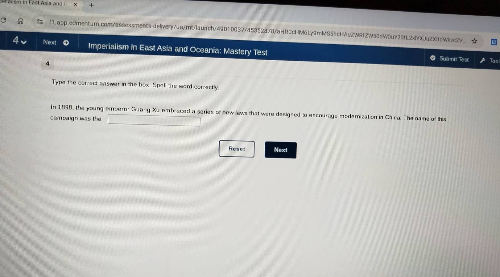 ria lism in East Asia and × + 
f1.app.edmentum.com/assessments-delivery/ua/mt/launch/49010037/45352878/aHR0cHM6Ly9mMS5hcHAuZWRtZW50dW0uY29tL2xlYXJuZXItdWkvc2V... 
4 Next Imperialism in East Asia and Oceania: Mastery Test 
Submit Test Tool 
4 
Type the correct answer in the box. Spell the word correctly. 
In 1898, the young emperor Guang Xu embraced a series of new laws that were designed to encourage modernization in China. The name of this 
campaign was the 
Reset Next