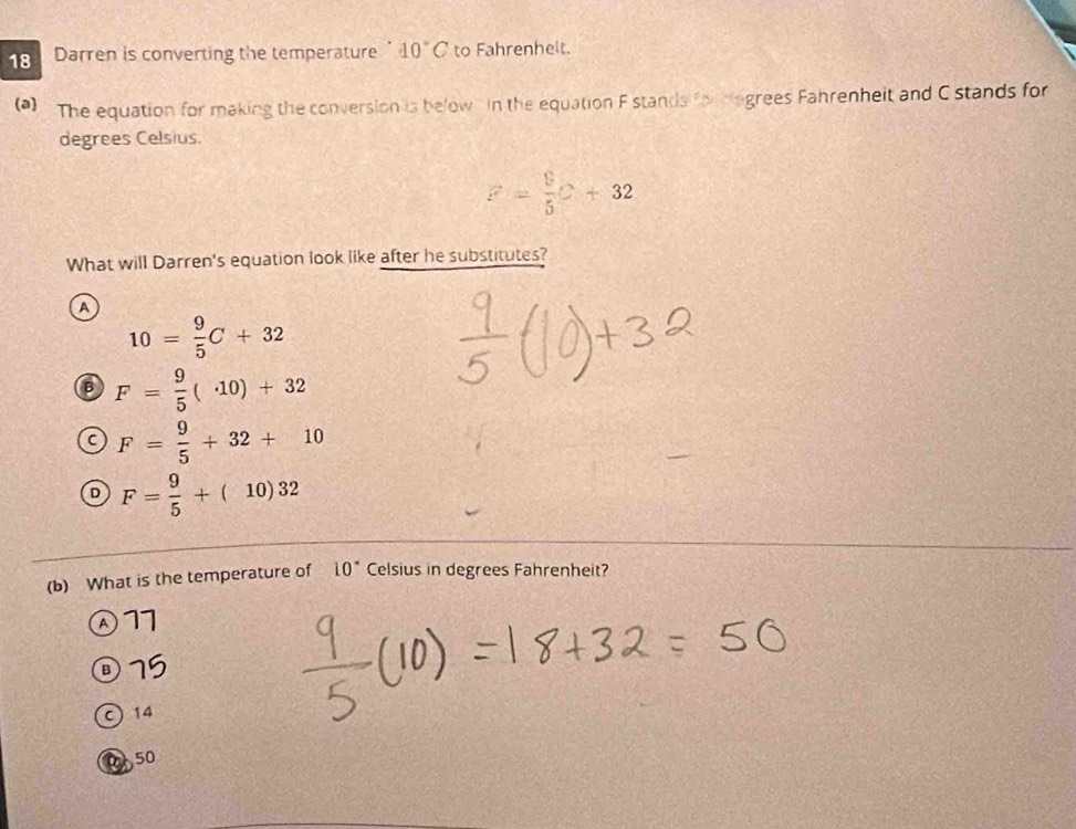 Darren is converting the temperature 40°C to Fahrenhelt.
(a) The equation for making the conversion is below in the equation F stands fo biogrees Fahrenheit and C stands for
degrees Celsius.
F= 9/5 C+32
What will Darren's equation look like after he substitutes?
A
10= 9/5 C+32
B F= 9/5 (· 10)+32
F= 9/5 +32+10
D F= 9/5 +(10)32
(b) What is the temperature of 10° Celsius in degrees Fahrenheit?
④ 11
③ 79
C) 14
050