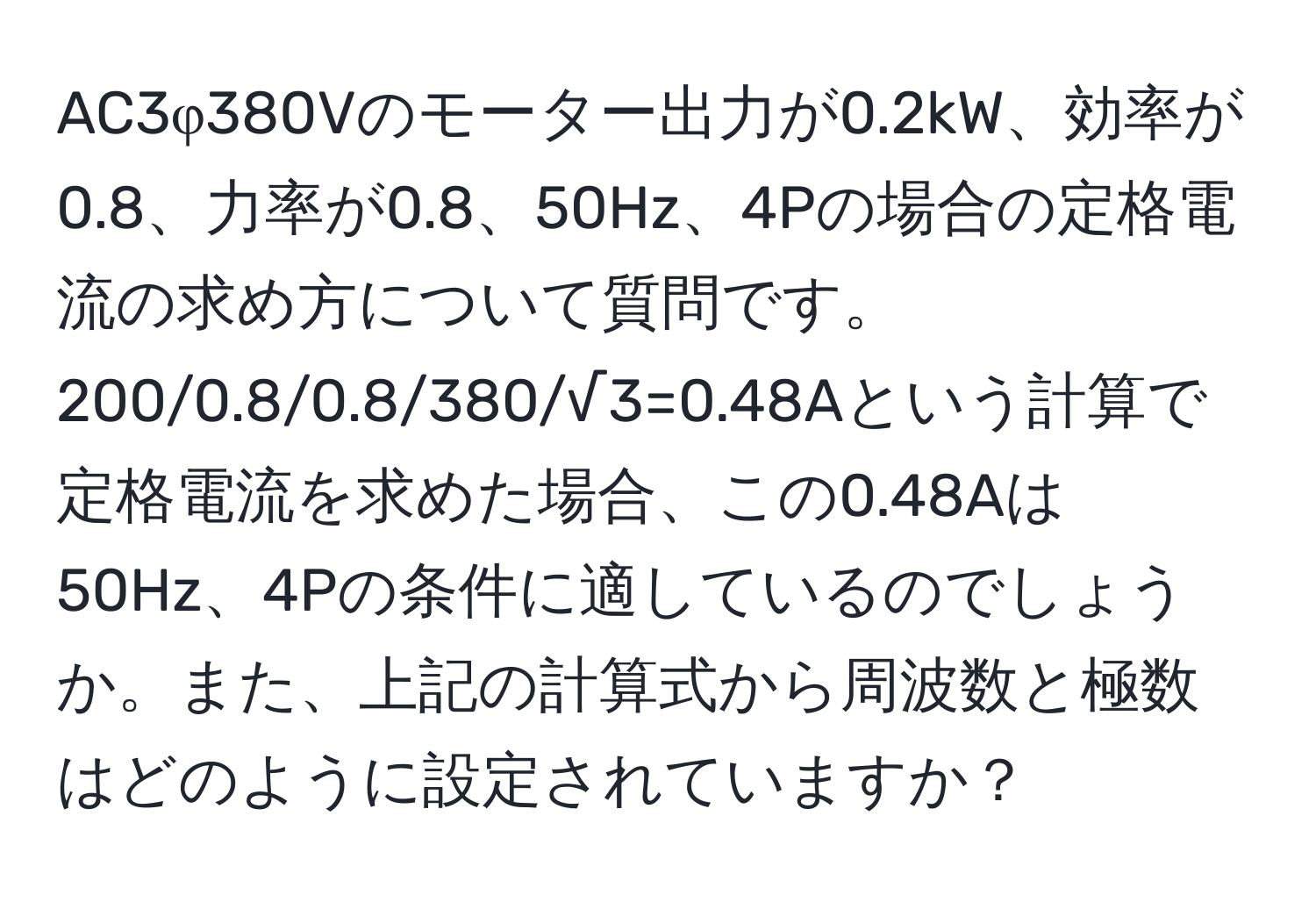 AC3φ380Vのモーター出力が0.2kW、効率が0.8、力率が0.8、50Hz、4Pの場合の定格電流の求め方について質問です。200/0.8/0.8/380/√3=0.48Aという計算で定格電流を求めた場合、この0.48Aは50Hz、4Pの条件に適しているのでしょうか。また、上記の計算式から周波数と極数はどのように設定されていますか？