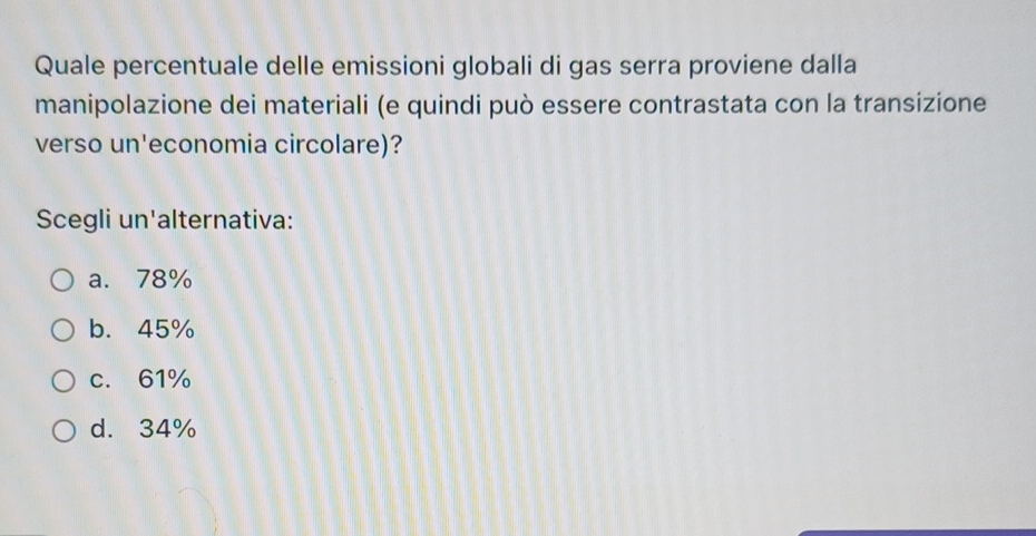 Quale percentuale delle emissioni globali di gas serra proviene dalla
manipolazione dei materiali (e quindi può essere contrastata con la transizione
verso un'economia circolare)?
Scegli un'alternativa:
a. 78%
b. 45%
c. 61%
d. 34%