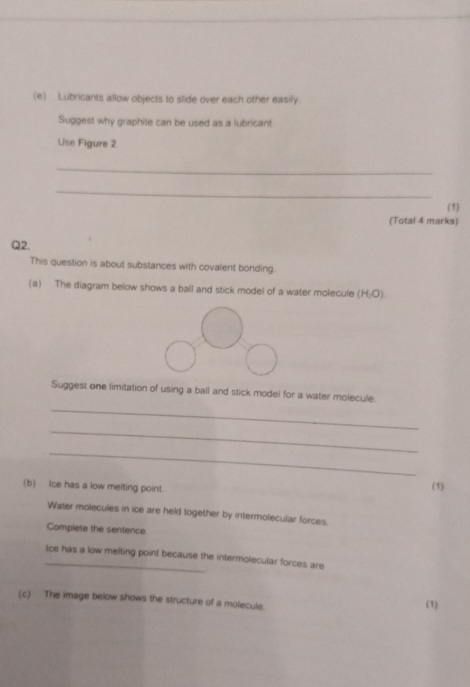 Lubricants allow objects to slide over each other easily. 
Suggest why graphite can be used as a lubricant. 
Use Figure 2 
_ 
_ 
(1) 
(Total 4 marks) 
Q2. 
This question is about substances with covalent bonding. 
(a) The diagram below shows a ball and stick model of a water molecule (H,O)
Suggest one limitation of using a ball and stick model for a water molecule. 
_ 
_ 
_ 
(b) Ice has a low melting point. (1) 
Water molecules in ice are held together by intermolecular forces. 
Complete the sentence 
_ice has a low melting point because the intermolecular forces are 
(c) The image below shows the structure of a molecule. (1)