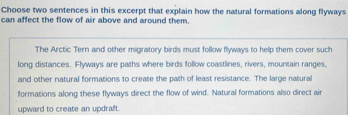 Choose two sentences in this excerpt that explain how the natural formations along flyways 
can affect the flow of air above and around them. 
The Arctic Tern and other migratory birds must follow flyways to help them cover such 
long distances. Flyways are paths where birds follow coastlines, rivers, mountain ranges, 
and other natural formations to create the path of least resistance. The large natural 
formations along these flyways direct the flow of wind. Natural formations also direct air 
upward to create an updraft.