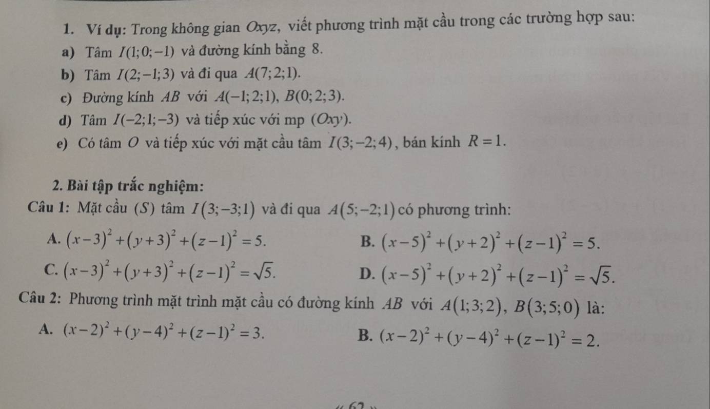 Ví dụ: Trong không gian Oxyz, viết phương trình mặt cầu trong các trường hợp sau:
a) Tâm I(1;0;-1) và đường kính bằng 8.
b) Tâm I(2;-1;3) và đi qua A(7;2;1). 
c) Đường kính AB với A(-1;2;1), B(0;2;3). 
d) Tâm I(-2;1;-3) và tiếp xúc với mp (Oxy).
e) Có tâm O và tiếp xúc với mặt cầu tâm I(3;-2;4) , bán kính R=1. 
2. Bài tập trắc nghiệm:
Câu 1: Mặt cầu (S) tâm I(3;-3;1) và đi qua A(5;-2;1) có phương trình:
A. (x-3)^2+(y+3)^2+(z-1)^2=5. B. (x-5)^2+(y+2)^2+(z-1)^2=5.
C. (x-3)^2+(y+3)^2+(z-1)^2=sqrt(5). D. (x-5)^2+(y+2)^2+(z-1)^2=sqrt(5). 
Câu 2: Phương trình mặt trình mặt cầu có đường kính AB với A(1;3;2), B(3;5;0) là:
A. (x-2)^2+(y-4)^2+(z-1)^2=3. B. (x-2)^2+(y-4)^2+(z-1)^2=2.