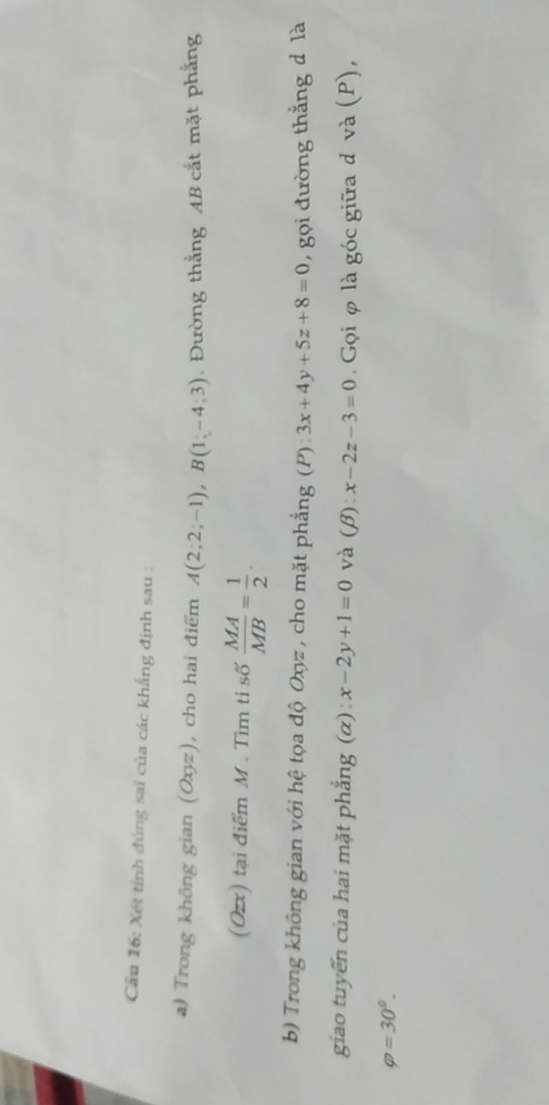 Cầu 16: Xét tính đúng sai của các khẳng định sau : 
a) Trong không gian (Oxyz) , cho hai điểm A(2;2;-1), B(1;-4;3). Đường thắng AB cắt mặt phẳng 
(Ozx) tại điểm M. Tìm tỉ số  MA/MB = 1/2 . 
b) Trong không gian với hệ tọa độ Oxyz , cho mặt phẳng (P) : 3x+4y+5z+8=0 , gọi đường thắng d là 
giao tuyến của hai mặt phẳng (α) : x-2y+1=0 và (β) x-2z-3=0. Gọi φ là góc giữa d và (P),
varphi =30^0.