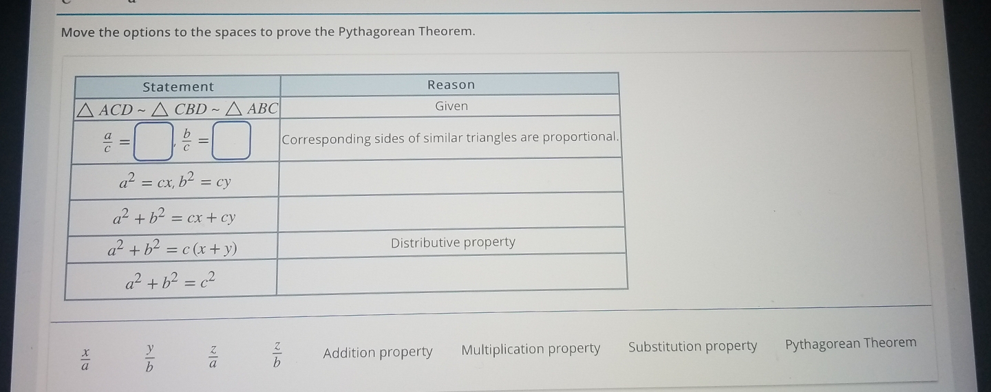 Move the options to the spaces to prove the Pythagorean Theorem.
 x/a   y/b   z/a   z/b  Addition property Multiplication property Substitution property Pythagorean Theorem