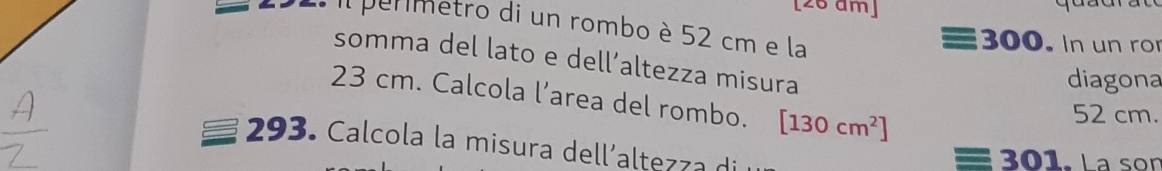 [26 am] 
2. il permetro di un rombo è 52 cm e la 300. In un ro 
somma del lato e dell’altezza misura 
diagona
23 cm. Calcola l’area del rombo. [130cm^2]
52 cm. 
293. Calcola la misura dell´altezza di
3 01 L a sor