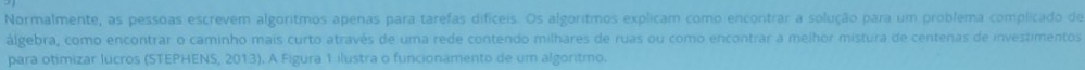 Normalmente, as pessoas escrevem algoritmos apenas para tarefas difíceis. Os algoritmos explicam como encontrar a solução para um problema complicado de 
álgebra, como encontrar o caminho mais curto através de uma rede contendo milhares de ruas ou como encontrar a melhor mistura de centenas de investimentos 
para otimizar lucros (STEPHENS, 2013). A Figura 1 ilustra o funcionamento de um algoritmo.