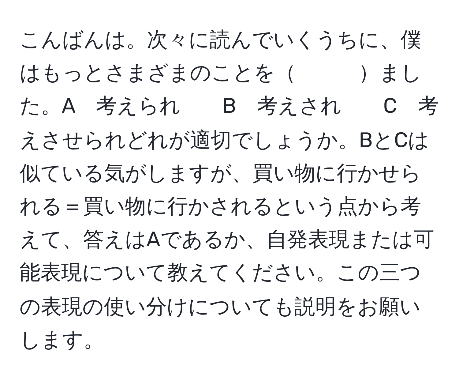 こんばんは。次々に読んでいくうちに、僕はもっとさまざまのことを　　　ました。A　考えられ　　B　考えされ　　C　考えさせられどれが適切でしょうか。BとCは似ている気がしますが、買い物に行かせられる＝買い物に行かされるという点から考えて、答えはAであるか、自発表現または可能表現について教えてください。この三つの表現の使い分けについても説明をお願いします。