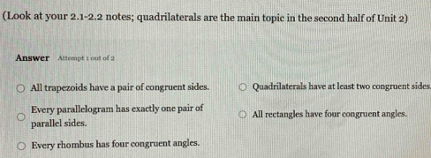 (Look at your 2.1-2.2 notes; quadrilaterals are the main topic in the second half of Unit 2)
Answer Attempt 1 out of 2
All trapezoids have a pair of congruent sides. Quadrilaterals have at least two congruent sides
Every parallelogram has exactly one pair of
parallel sides. All rectangles have four congruent angles.
Every rhombus has four congruent angles.