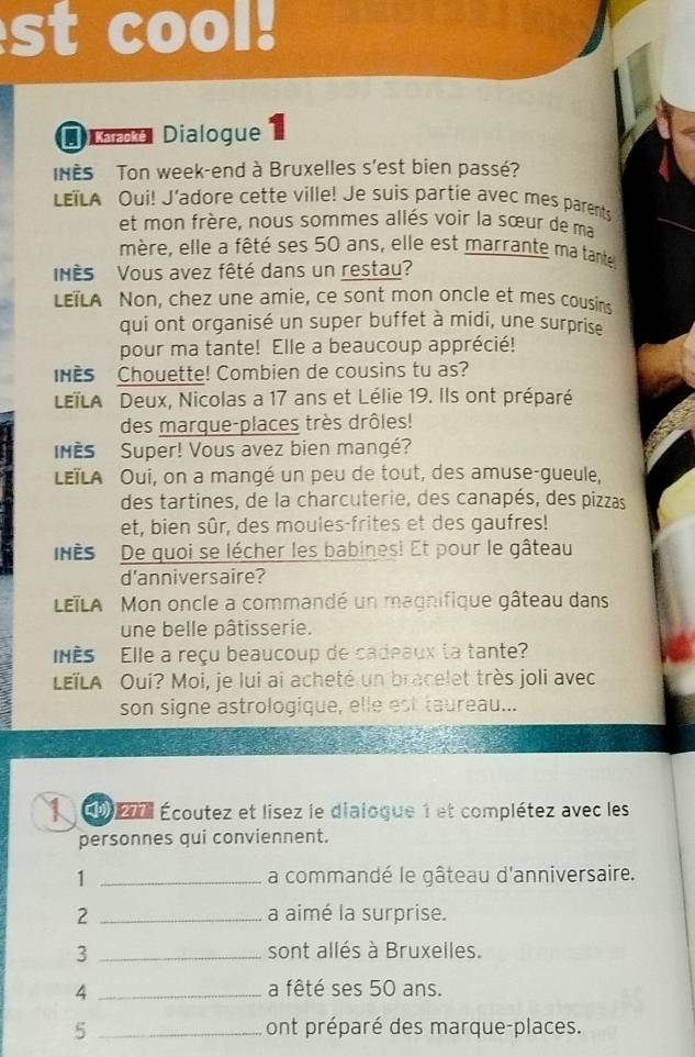 st cool. 
D oma Dialogue 
INES Ton week-end à Bruxelles s'est bien passé? 
LETLA Oui! J’adore cette ville! Je suis partie avec mes parents 
et mon frère, nous sommes allés voir la sœur de ma 
mère, elle a fêté ses 50 ans, elle est marrante ma tante 
NèS Vous avez fêté dans un restau? 
LETLA Non, chez une amie, ce sont mon oncle et mes cousins 
qui ont organisé un super buffet à midi, une surprise 
pour ma tante! Elle a beaucoup apprécié! 
HEs Chouette! Combien de cousins tu as? 
LETLA Deux, Nicolas a 17 ans et Lélie 19. Ils ont préparé 
des marque-places très drôles! 
Nès Super! Vous avez bien mangé? 
LEïLA Oui, on a mangé un peu de tout, des amuse-gueule, 
des tartines, de la charcuterie, des canapés, des pizzas 
et, bien sûr, des moules-frites et des gaufres! 
nès De quoi se lécher les babines! Et pour le gâteau 
d'anniversaire? 
LETLA Mon oncle a commandé un magnifique gâteau dans 
une belle pâtisserie. 
INES Elle a reçu beaucoup de cadeaux la tante? 
LEïLA Oui? Moi, je lui ai acheté un bracelet très joli avec 
son signe astrologique, elle est taureau... 
1 Éo2e Écoutez et lisez le dialogue 1 et complétez avec les 
personnes qui conviennent. 
1 _a commandé le gâteau d'anniversaire. 
2 _a aimé la surprise. 
3 _sont allés à Bruxelles. 
4 _a fêté ses 50 ans. 
5 _ont préparé des marque-places.