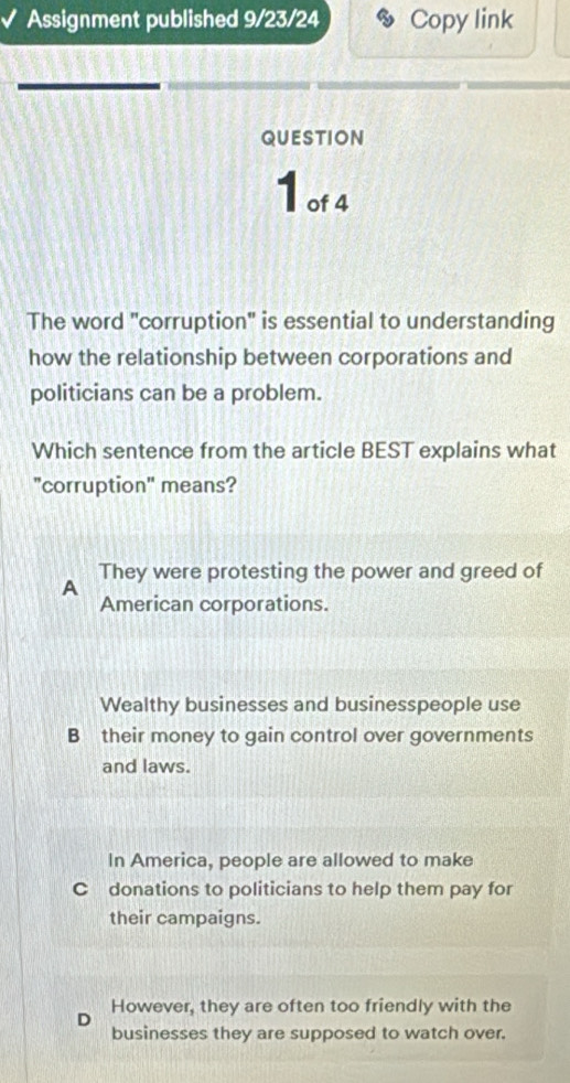 Assignment published 9/23/24 Copy link
QUESTION
1 of 4
The word "corruption" is essential to understanding
how the relationship between corporations and
politicians can be a problem.
Which sentence from the article BEST explains what
"corruption" means?
They were protesting the power and greed of
A
American corporations.
Wealthy businesses and businesspeople use
B their money to gain control over governments
and laws.
In America, people are allowed to make
Cdonations to politicians to help them pay for
their campaigns.
D However, they are often too friendly with the
businesses they are supposed to watch over.