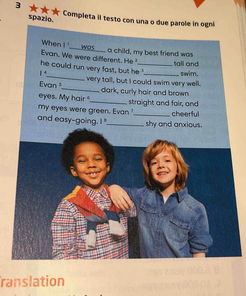 spazio. 
Completa il testo con una o due parole in ogni 
When | ___ was__ a child, my best friend was 
Evan. We were different. He ² 
tall and 
_ 
he could run very fast, but he 3
|^4 _swim. 
very tall, but I could swim very well. 
Evan 5 
_dark, curly hair and brown 
eyes. My hair _ 
straight and fair, and 
my eyes were green. Evan 7_ cheerful 
and easy-going. |^8 _ shy and anxious. 
ranslation