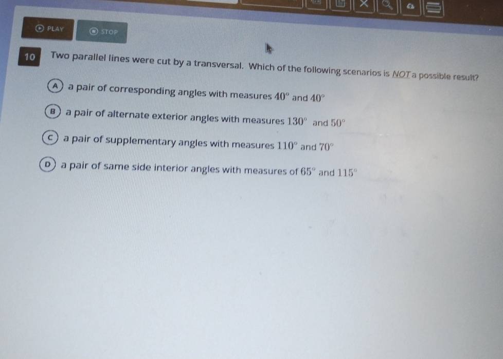 a a
PLAY STOP
10 Two parallel lines were cut by a transversal. Which of the following scenarios is NOT a possible result?
A) a pair of corresponding angles with measures 40° and 40°
) a pair of alternate exterior angles with measures 130° and 50°
c) a pair of supplementary angles with measures 110° and 70°
D) a pair of same side interior angles with measures of 65° and 115°