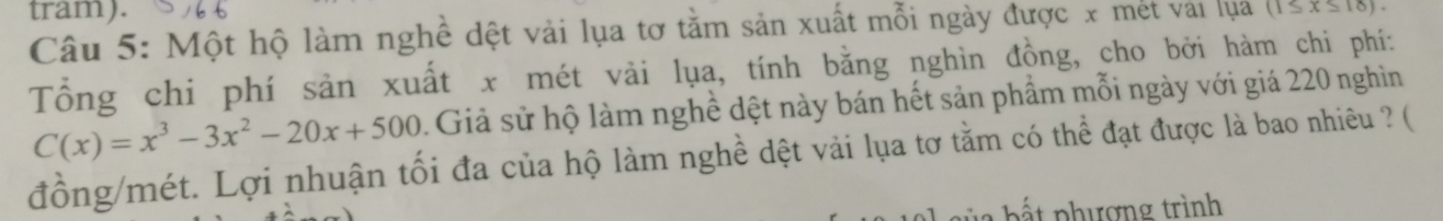 tram). (1≤ x≤ 18). 
Câu 5: Một hộ làm nghề dệt vải lụa tơ tằm sản xuất mỗi ngày được x mét vài lụa 
Tổng chi phí sản xuất x mét vải lụa, tính bằng nghìn đồng, cho bởi hàm chi phí:
C(x)=x^3-3x^2-20x+500. Giả sử hộ làm nghề dệt này bán hết sản phẩm mỗi ngày với giá 220 nghìn 
đồng/mét. Lợi nhuận tối đa của hộ làm nghề dệt vải lụa tơ tằm có thể đạt được là bao nhiêu ? ( 
b t phượng trình