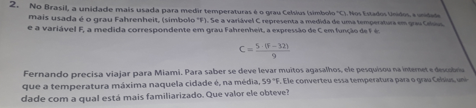 No Brasil, a unidade mais usada para medir temperaturas é o grau Celsius (símbolo°C). Nos Estados Unidos, a unidade 
mais usada é o grau Fahrenheit, (símbolo °F). Se a variável C representa a medida de uma temperatura em grau Celsius 
e a variável F, a medida correspondente em grau Fahrenheit, a expressão de C em função de F é
C= (5· (F-32))/9 
Fernando precisa viajar para Miami. Para saber se deve levar muitos agasalhos, ele pesquisou na internet e descobriu 
que a temperatura máxima naquela cidade é, na média, 59°F. Ele converteu essa temperatura para o gra ls nni 
dade com a qual está mais familiarizado. Que valor ele obteve?