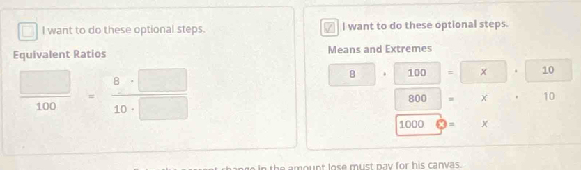 want to do these optional steps. I want to do these optional steps. 
Equivalent Ratios Means and Extremes
 □ /100 = 8· □ /10· □  
8 . 100 = x 10
800 = X 10
1000 = x
the amount lose must pay for his canvas.