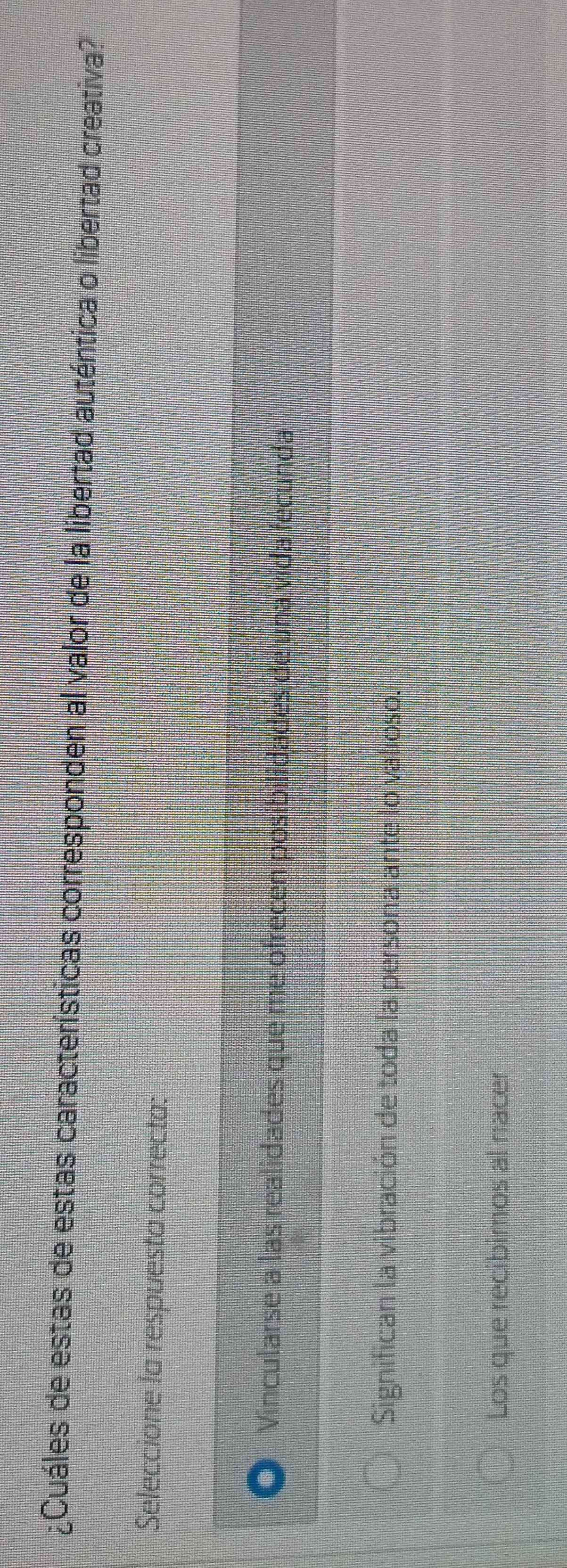 ¿Cuáles de estas de estas características corresponden al valor de la libertad auténtica o libertad creativa?
Seleccione la respuesta correcta:
Vincularse a las realidades que me ofrecen posibilidades de una vida fecunda
Significan la vibración de toda la persona ante lo valioso.
Los que recibimos al nacer