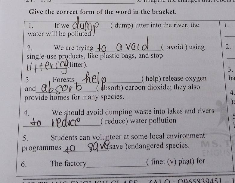 to magme the cháng 
Give the correct form of the word in the bracket. 
_ 
_ 
1. If we_ ( dump) litter into the river, the 1. 
water will be polluted . 
_ 
2. We are trying _( avoid ) using 2. 
single-use products, like plastic bags, and stop 
_ 
_(litter). 
3. 
3. Forests_ ( help) release oxygen ba 
and_ ( absorb) carbon dioxide; they also 
4. 
provide homes for many species. 
) 
4. We should avoid dumping waste into lakes and rivers 

_ 
( reduce) water pollution 
5. Students can volunteer at some local environment 
programmes _save )endangered species. 
6. The factory_ ( fine: (v) phạt) for 
_ 
ZAL0·0965839451−1