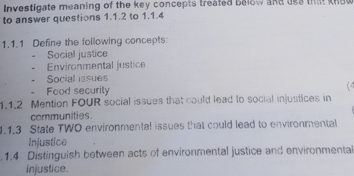 Investigate meaning of the key concepts treated below and use that know 
to answer questions 1.1.2 to 1.1.4 
1.1.1 Define the following concepts: 
Social justice 
Environmental justice 
Social issues 
Food security 
(4 
1.1.2 Mention FOUR social issues that could lead to social injustices in 
communities. 
1.1.3 State TWO environmental issues that could lead to environmental 
injustice 
.1.4 Distinguish between acts of environmental justice and environmental 
injustice.