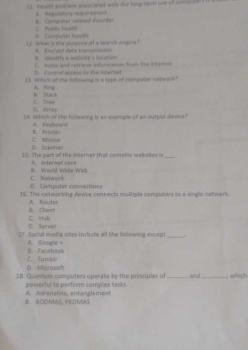 Health problem associated with the long-term use of computers is
A. Regulatory requirement
B. Computer related disorder
C. Public health
D. Computer health
12. What is the purpose of a search engine?
A. Encrypt data transmission
B. identify a website's location
C. Index and retrieve information from the internet
D. Control access to the internet
13. Which of the following is a type of computer network?
A. Ring
B. Stack
C. Tree
D. Array
14. Which of the following is an example of an output device?
A. Keyboard
B. Printer
C. Mouse
D. Scanner
15. The part of the internet that contains websites is_ .
A. Internet core
B. World Wide Web
C. Network
D. Computer connections
16. The networking device connects multiple computers to a single network.
A. Router
B. Client
C. Hub
D. Server
17. Social media sites include all the following except _.
A. Google +
B. Facebook
C. Tumblr
D. Microsoft
18. Quantum computers operate by the principles of _and _; which
powerful to perform complex tasks.
A. Adrenaline, entanglement
B. BODMAS, PEDMAS