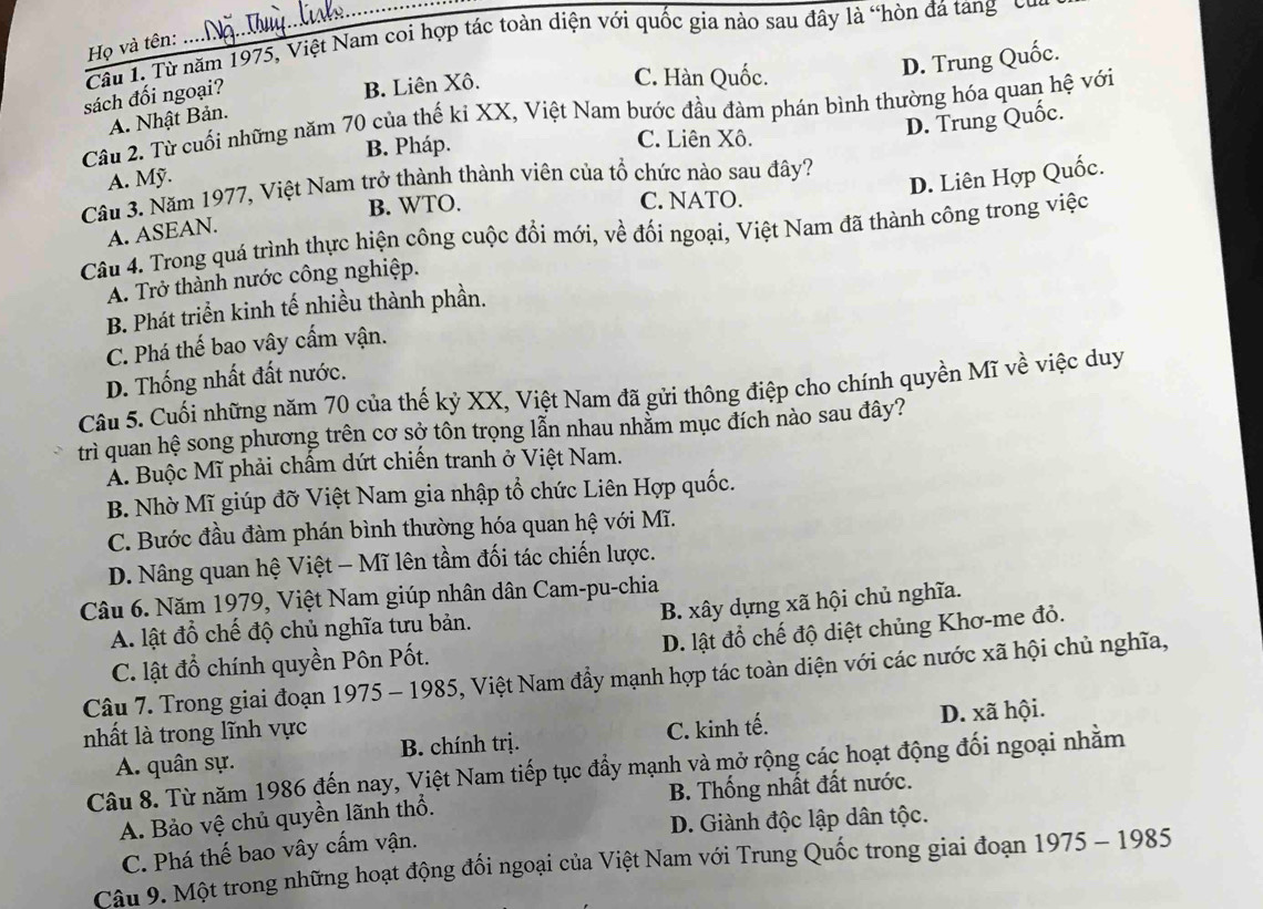 Từ năm 1975, Việt Nam coi hợp tác toàn diện với quốc gia nào sau đây là “hòn đá tang "củ
Họ và tên:
sách đối ngoại?
B. Liên Xô.
C. Hàn Quốc.
D. Trung Quốc.
Câu 2. Từ cuối những năm 70 của thế ki XX, Việt Nam bước đầu đàm phán bình thường hóa quan hệ với
A. Nhật Bản.
B. Pháp. C. Liên Xô.
Cầu 3. Năm 1977, Việt Nam trở thành thành viên của tổ chức nào sau đây? D. Trung Quốc.
A. Mỹ.
D. Liên Hợp Quốc.
B. WTO. C. NATO.
A. ASEAN.
Câu 4. Trong quá trình thực hiện công cuộc đổi mới, về đối ngoại, Việt Nam đã thành công trong việc
A. Trở thành nước công nghiệp.
B. Phát triển kinh tế nhiều thành phần.
C. Phá thế bao vây cấm vận.
D. Thống nhất đất nước.
Câu 5. Cuối những năm 70 của thế kỷ XX, Việt Nam đã gửi thông điệp cho chính quyền Mĩ về việc duy
trì quan hệ song phương trên cơ sở tôn trọng lẫn nhau nhằm mục đích nào sau đây?
Ả. Buộc Mĩ phải chấm dứt chiến tranh ở Việt Nam.
B. Nhờ Mĩ giúp đỡ Việt Nam gia nhập tổ chức Liên Hợp quốc.
C. Bước đầu đàm phán bình thường hóa quan hệ với Mĩ.
D. Nâng quan hệ Việt - Mĩ lên tầm đối tác chiến lược.
Câu 6. Năm 1979, Việt Nam giúp nhân dân Cam-pu-chia
B. xây dựng xã hội chủ nghĩa.
A. lật đổ chế độ chủ nghĩa tưu bản.
C. lật đổ chính quyền Pôn Pốt. D. lật đổ chế độ diệt chủng Khơ-me đỏ.
Câu 7. Trong giai đoạn 1975 - 1985, Việt Nam đầy mạnh hợp tác toàn diện với các nước xã hội chủ nghĩa,
nhất là trong lĩnh vực
A. quân sự. B. chính trị. C. kinh tế. D. xã hội.
Câu 8. Từ năm 1986 đến nay, Việt Nam tiếp tục đẩy mạnh và mở rộng các hoạt động đối ngoại nhằm
A. Bảo vệ chủ quyền lãnh thổ. B. Thống nhất đất nước.
C. Phá thế bao vây cấm vận. D. Giành độc lập dân tộc.
Câu 9. Một trong những hoạt động đối ngoại của Việt Nam với Trung Quốc trong giai đoạn 1975 - 1985