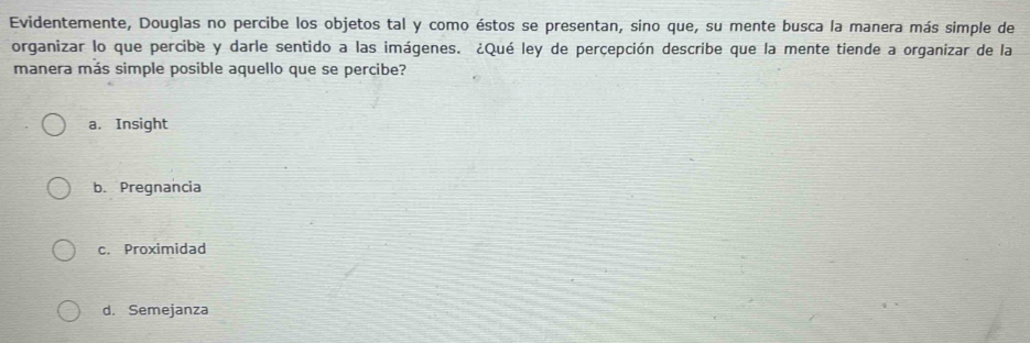 Evidentemente, Douglas no percibe los objetos tal y como éstos se presentan, sino que, su mente busca la manera más simple de
organizar lo que percibe y darle sentido a las imágenes. ¿Qué ley de perçepción describe que la mente tiende a organizar de la
manera más simple posible aquello que se percibe?
a. Insight
b. Pregnancia
c. Proximidad
d. Semejanza