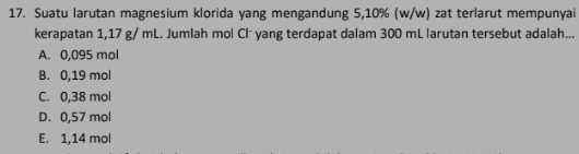 Suatu larutan magnesium klorida yang mengandung 5,10% (w/w) zat terlarut mempunyai
kerapatan 1,17 g/ mL. Jumlah mol Clˉ yang terdapat dalam 300 mL larutan tersebut adalah...
A. 0,095 mol
B. 0,19 mol
C. 0,38 mol
D. 0,57 mol
E. 1,14 mol