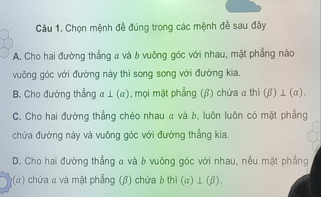 Chọn mệnh đề đúng trong các mệnh đề sau đây
A. Cho hai đường thẳng a và b vuông góc với nhau, mặt phẳng nào
vuông góc với đường này thì song song với đường kia.
B. Cho đường thẳng a⊥ (alpha ) , mọi mặt phẳng (β) chứa α thì (beta )⊥ (alpha ).
C. Cho hai đường thẳng chéo nhau a và b, luôn luôn có mặt phẳng
chứa đường này và vuông góc với đường thẳng kia.
D. Cho hai đường thẳng a và b vuông góc với nhau, nếu mặt phẳng
(alpha ) 0 chứa α và mặt phẳng (β) chứa b thì (alpha )⊥ (beta ).