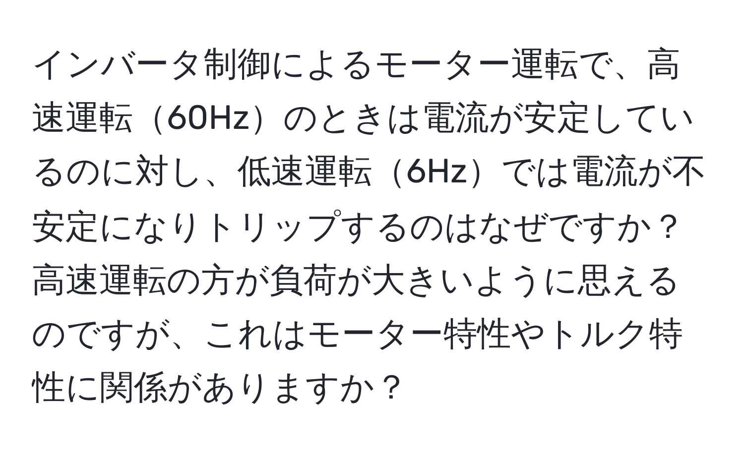 インバータ制御によるモーター運転で、高速運転60Hzのときは電流が安定しているのに対し、低速運転6Hzでは電流が不安定になりトリップするのはなぜですか？高速運転の方が負荷が大きいように思えるのですが、これはモーター特性やトルク特性に関係がありますか？